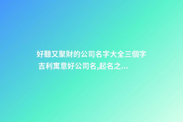 好聽又聚財的公司名字大全三個字 吉利寓意好公司名,起名之家